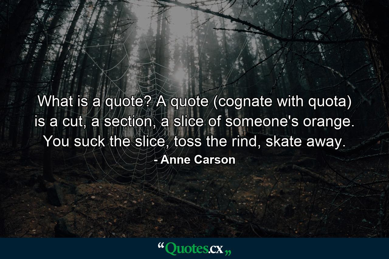 What is a quote? A quote (cognate with quota) is a cut, a section, a slice of someone's orange. You suck the slice, toss the rind, skate away. - Quote by Anne Carson