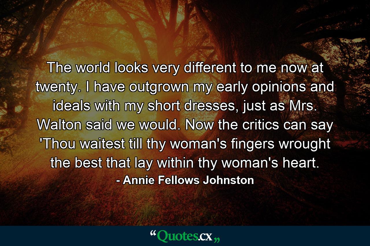 The world looks very different to me now at twenty. I have outgrown my early opinions and ideals with my short dresses, just as Mrs. Walton said we would. Now the critics can say 'Thou waitest till thy woman's fingers wrought the best that lay within thy woman's heart. - Quote by Annie Fellows Johnston