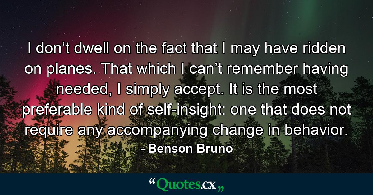 I don’t dwell on the fact that I may have ridden on planes. That which I can’t remember having needed, I simply accept. It is the most preferable kind of self-insight: one that does not require any accompanying change in behavior. - Quote by Benson Bruno