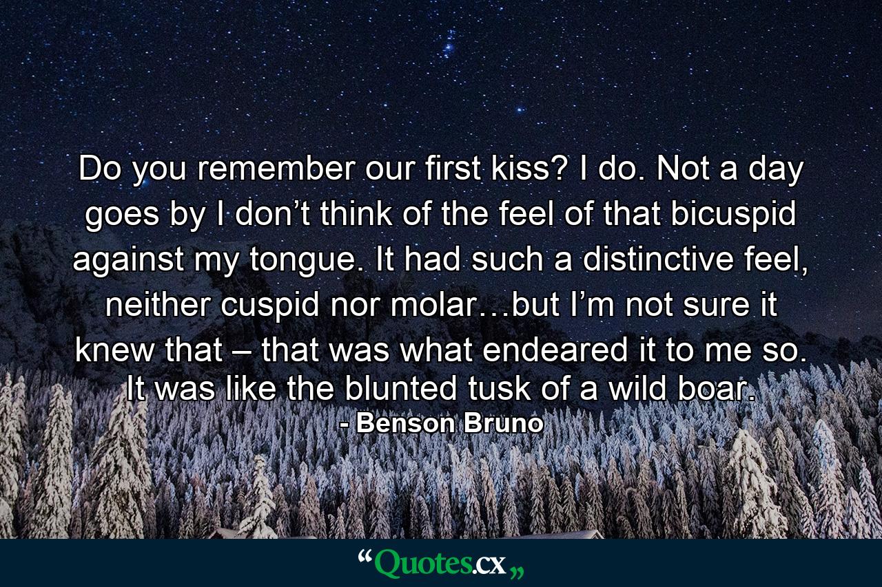 Do you remember our first kiss? I do. Not a day goes by I don’t think of the feel of that bicuspid against my tongue. It had such a distinctive feel, neither cuspid nor molar…but I’m not sure it knew that – that was what endeared it to me so. It was like the blunted tusk of a wild boar. - Quote by Benson Bruno