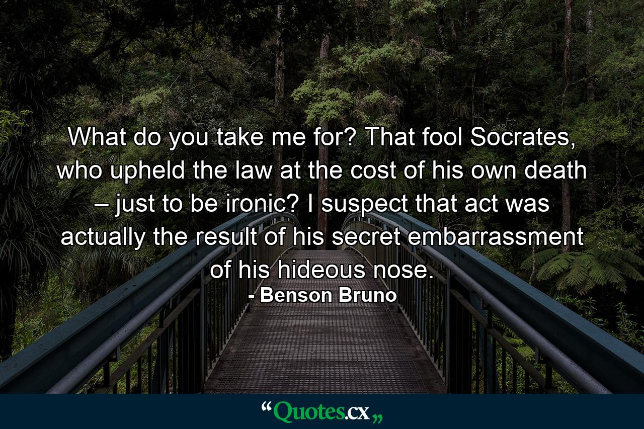 What do you take me for? That fool Socrates, who upheld the law at the cost of his own death – just to be ironic? I suspect that act was actually the result of his secret embarrassment of his hideous nose. - Quote by Benson Bruno