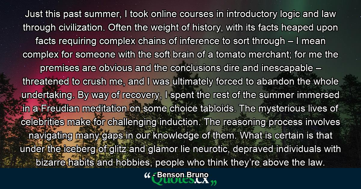 Just this past summer, I took online courses in introductory logic and law through civilization. Often the weight of history, with its facts heaped upon facts requiring complex chains of inference to sort through – I mean complex for someone with the soft brain of a tomato merchant; for me the premises are obvious and the conclusions dire and inescapable – threatened to crush me, and I was ultimately forced to abandon the whole undertaking. By way of recovery, I spent the rest of the summer immersed in a Freudian meditation on some choice tabloids. The mysterious lives of celebrities make for challenging induction. The reasoning process involves navigating many gaps in our knowledge of them. What is certain is that under the iceberg of glitz and glamor lie neurotic, depraved individuals with bizarre habits and hobbies, people who think they’re above the law. - Quote by Benson Bruno