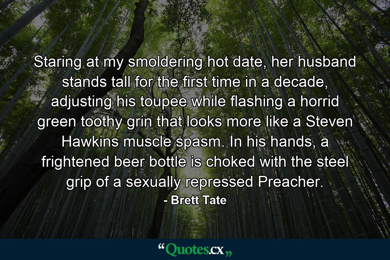 Staring at my smoldering hot date, her husband stands tall for the first time in a decade, adjusting his toupee while flashing a horrid green toothy grin that looks more like a Steven Hawkins muscle spasm. In his hands, a frightened beer bottle is choked with the steel grip of a sexually repressed Preacher. - Quote by Brett Tate