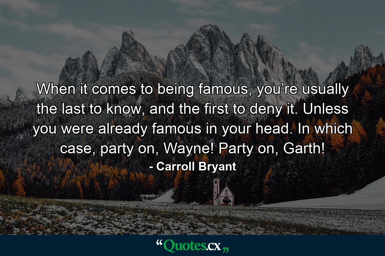 When it comes to being famous, you’re usually the last to know, and the first to deny it. Unless you were already famous in your head. In which case, party on, Wayne! Party on, Garth! - Quote by Carroll Bryant