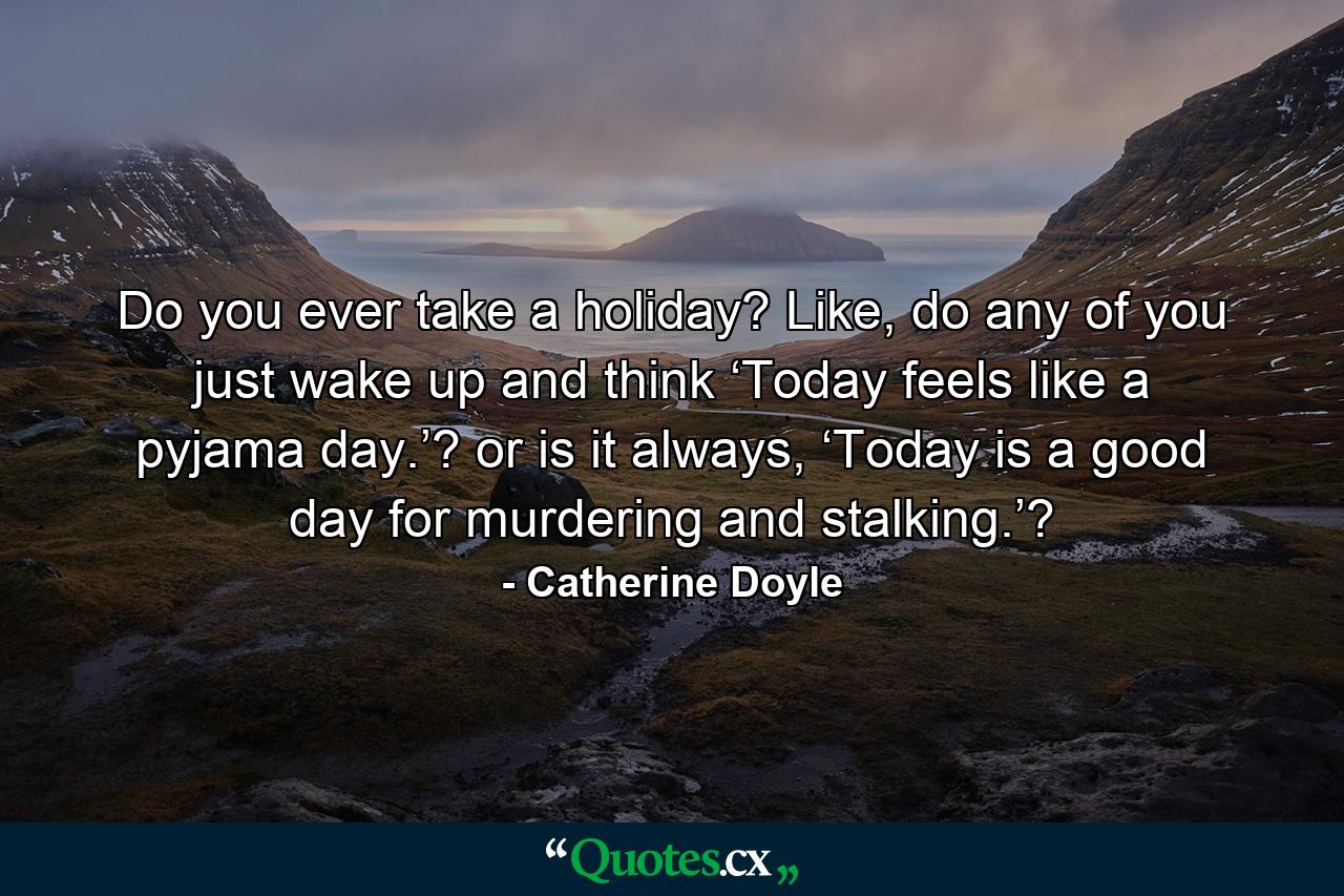 Do you ever take a holiday? Like, do any of you just wake up and think ‘Today feels like a pyjama day.’? or is it always, ‘Today is a good day for murdering and stalking.’? - Quote by Catherine Doyle