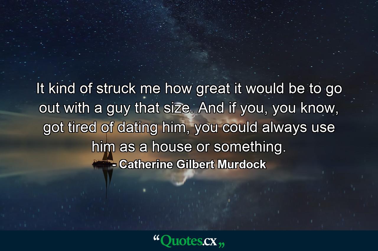 It kind of struck me how great it would be to go out with a guy that size. And if you, you know, got tired of dating him, you could always use him as a house or something. - Quote by Catherine Gilbert Murdock