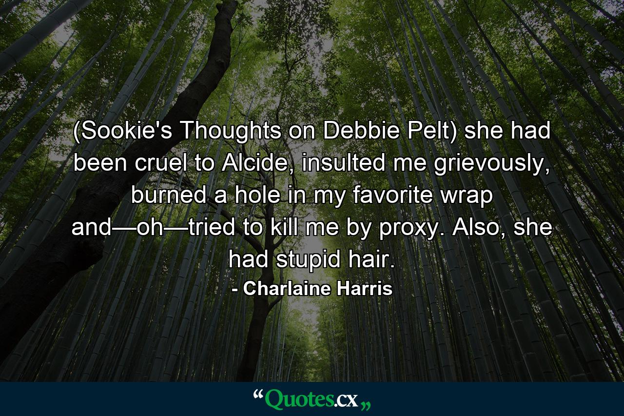 (Sookie's Thoughts on Debbie Pelt) she had been cruel to Alcide, insulted me grievously, burned a hole in my favorite wrap and—oh—tried to kill me by proxy. Also, she had stupid hair. - Quote by Charlaine Harris