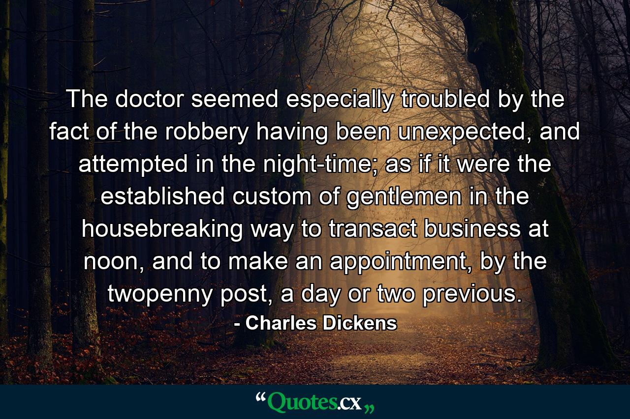 The doctor seemed especially troubled by the fact of the robbery having been unexpected, and attempted in the night-time; as if it were the established custom of gentlemen in the housebreaking way to transact business at noon, and to make an appointment, by the twopenny post, a day or two previous. - Quote by Charles Dickens