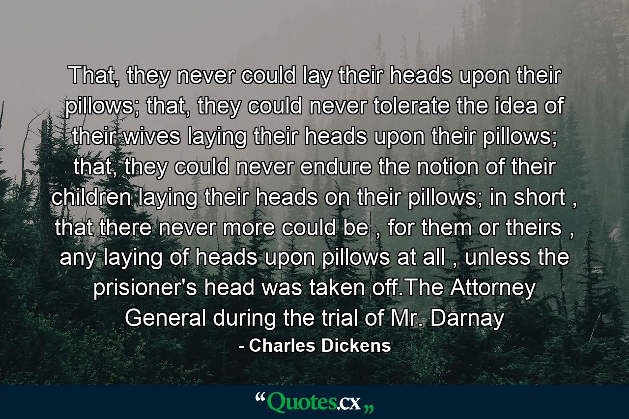 That, they never could lay their heads upon their pillows; that, they could never tolerate the idea of their wives laying their heads upon their pillows; that, they could never endure the notion of their children laying their heads on their pillows; in short , that there never more could be , for them or theirs , any laying of heads upon pillows at all , unless the prisioner's head was taken off.The Attorney General during the trial of Mr. Darnay - Quote by Charles Dickens