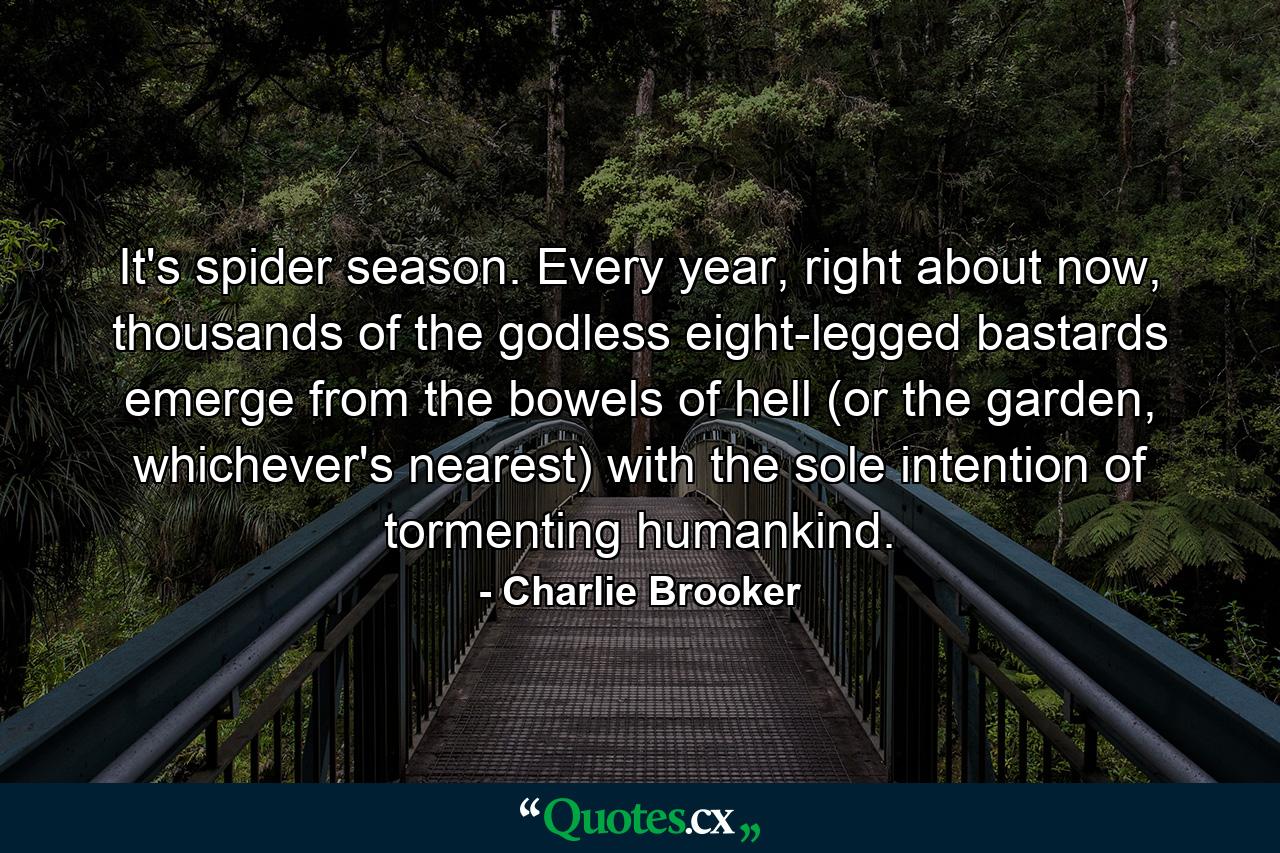 It's spider season. Every year, right about now, thousands of the godless eight-legged bastards emerge from the bowels of hell (or the garden, whichever's nearest) with the sole intention of tormenting humankind. - Quote by Charlie Brooker