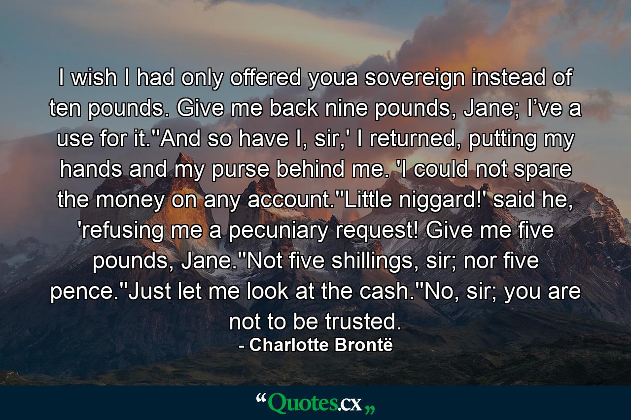 I wish I had only offered youa sovereign instead of ten pounds. Give me back nine pounds, Jane; I’ve a use for it.''And so have I, sir,' I returned, putting my hands and my purse behind me. 'I could not spare the money on any account.''Little niggard!' said he, 'refusing me a pecuniary request! Give me five pounds, Jane.''Not five shillings, sir; nor five pence.''Just let me look at the cash.''No, sir; you are not to be trusted. - Quote by Charlotte Brontë