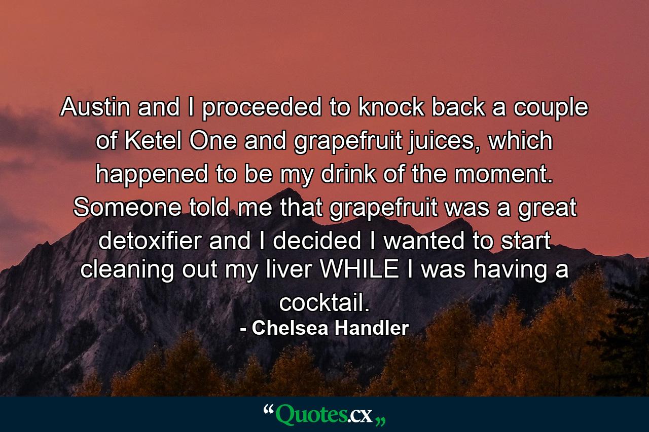 Austin and I proceeded to knock back a couple of Ketel One and grapefruit juices, which happened to be my drink of the moment. Someone told me that grapefruit was a great detoxifier and I decided I wanted to start cleaning out my liver WHILE I was having a cocktail. - Quote by Chelsea Handler