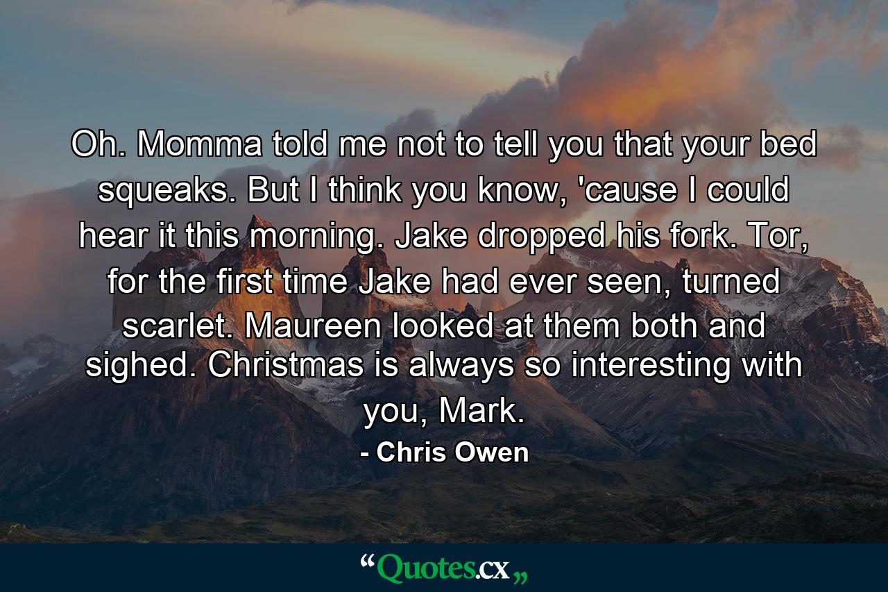 Oh. Momma told me not to tell you that your bed squeaks. But I think you know, 'cause I could hear it this morning. Jake dropped his fork. Tor, for the first time Jake had ever seen, turned scarlet. Maureen looked at them both and sighed. Christmas is always so interesting with you, Mark. - Quote by Chris Owen