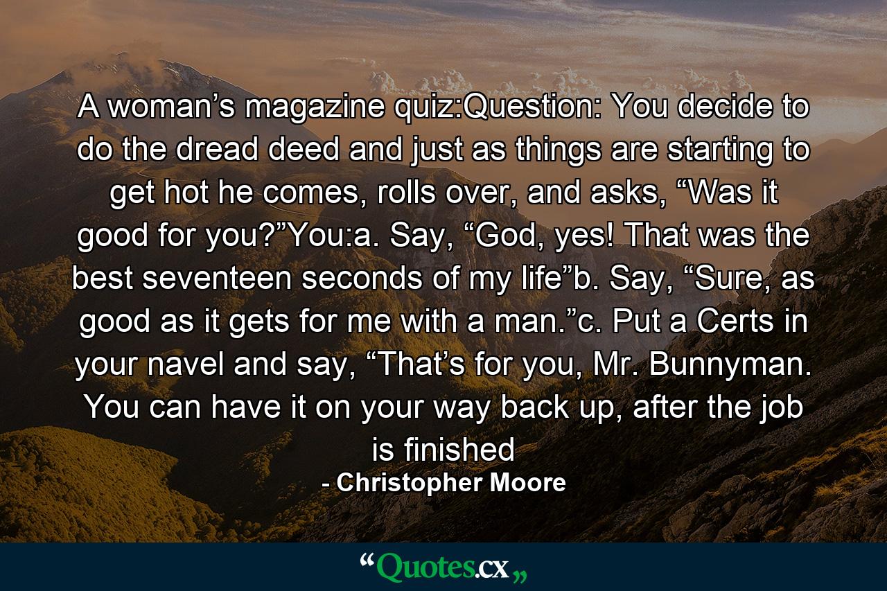 A woman’s magazine quiz:Question: You decide to do the dread deed and just as things are starting to get hot he comes, rolls over, and asks, “Was it good for you?”You:a. Say, “God, yes! That was the best seventeen seconds of my life”b. Say, “Sure, as good as it gets for me with a man.”c. Put a Certs in your navel and say, “That’s for you, Mr. Bunnyman. You can have it on your way back up, after the job is finished - Quote by Christopher Moore