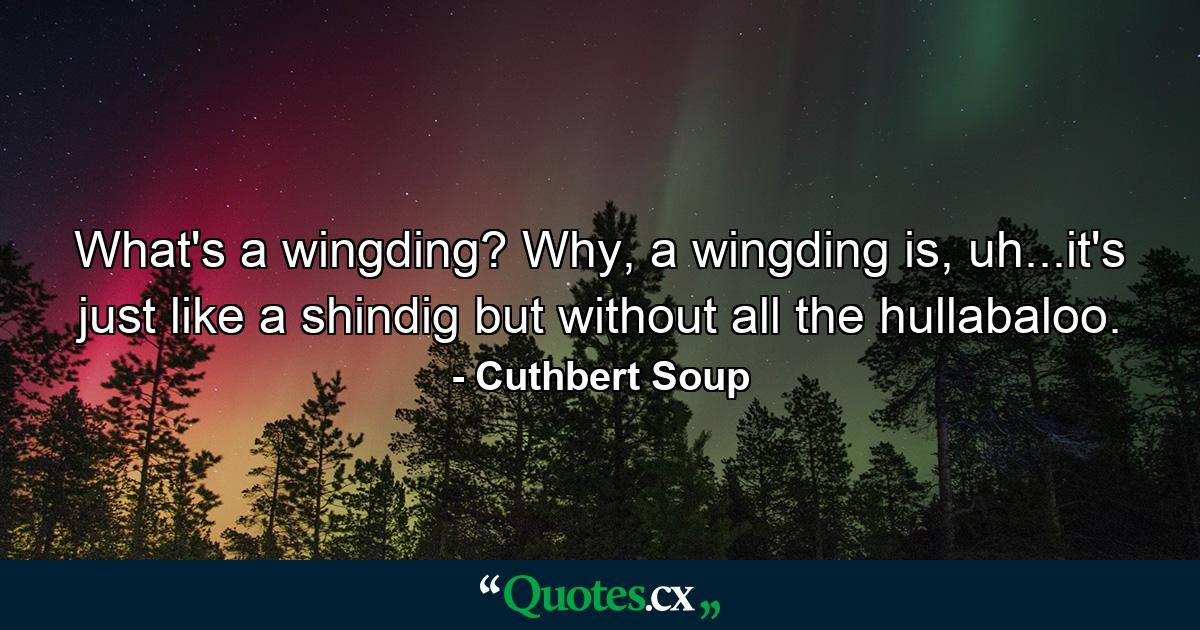 What's a wingding? Why, a wingding is, uh...it's just like a shindig but without all the hullabaloo. - Quote by Cuthbert Soup