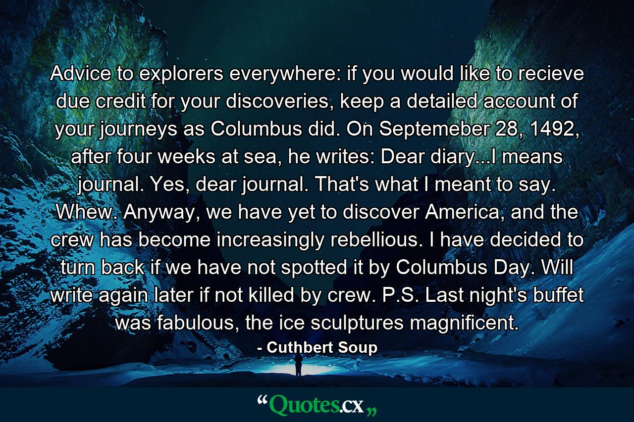 Advice to explorers everywhere: if you would like to recieve due credit for your discoveries, keep a detailed account of your journeys as Columbus did. On Septemeber 28, 1492, after four weeks at sea, he writes: Dear diary...I means journal. Yes, dear journal. That's what I meant to say. Whew. Anyway, we have yet to discover America, and the crew has become increasingly rebellious. I have decided to turn back if we have not spotted it by Columbus Day. Will write again later if not killed by crew. P.S. Last night's buffet was fabulous, the ice sculptures magnificent. - Quote by Cuthbert Soup