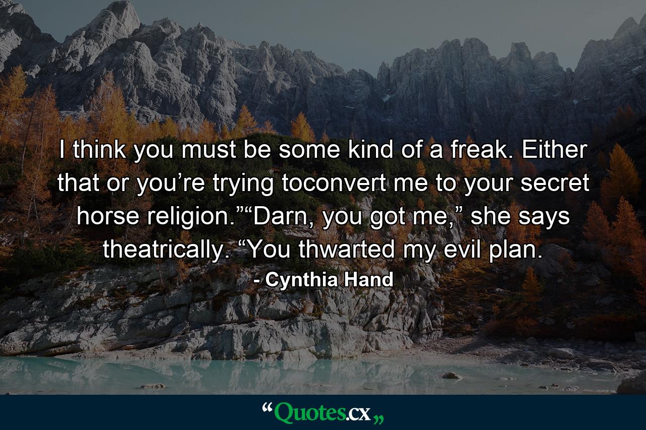 I think you must be some kind of a freak. Either that or you’re trying toconvert me to your secret horse religion.”“Darn, you got me,” she says theatrically. “You thwarted my evil plan. - Quote by Cynthia Hand