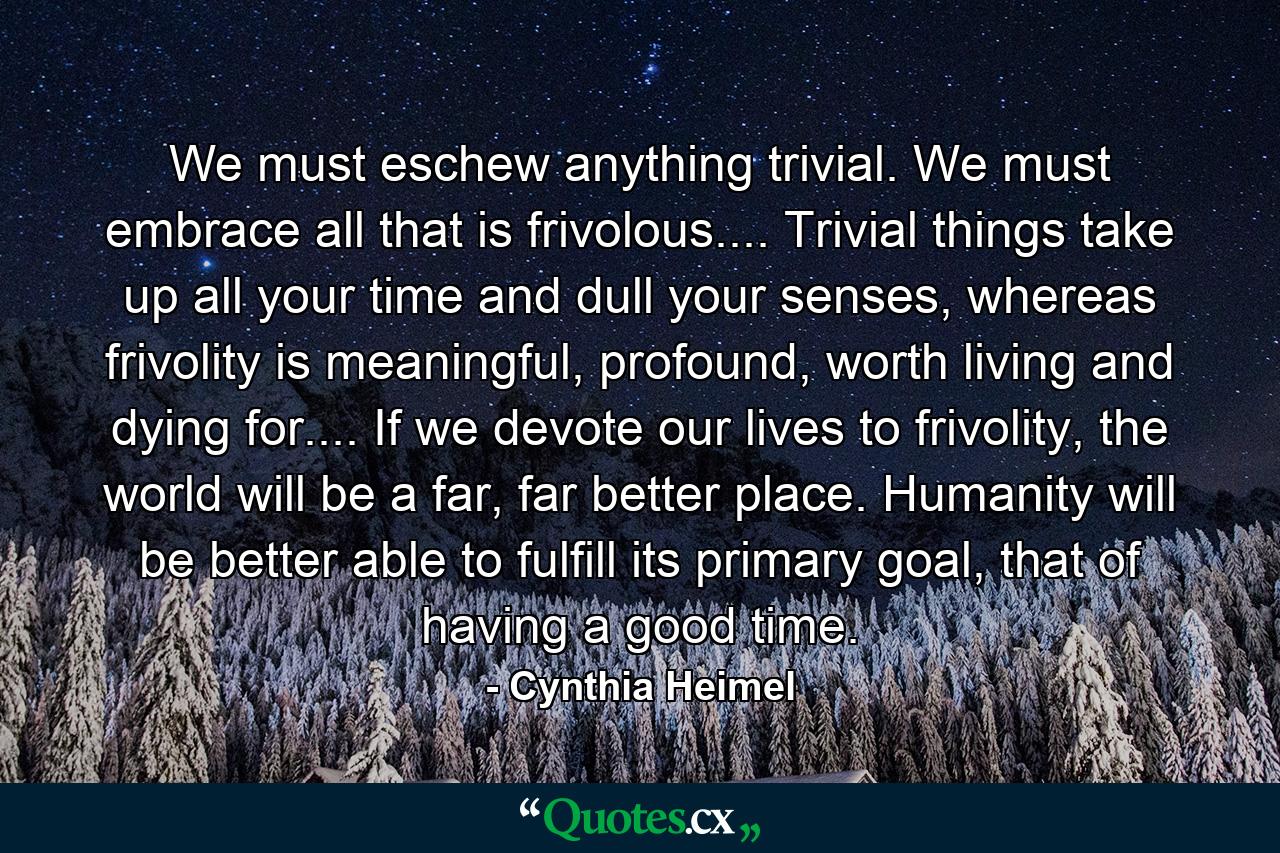 We must eschew anything trivial. We must embrace all that is frivolous.... Trivial things take up all your time and dull your senses, whereas frivolity is meaningful, profound, worth living and dying for.... If we devote our lives to frivolity, the world will be a far, far better place. Humanity will be better able to fulfill its primary goal, that of having a good time. - Quote by Cynthia Heimel