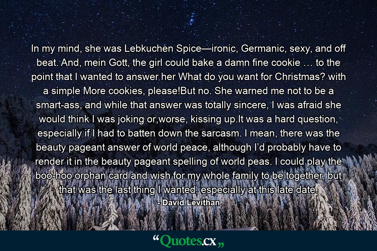 In my mind, she was Lebkuchen Spice—ironic, Germanic, sexy, and off beat. And, mein Gott, the girl could bake a damn fine cookie … to the point that I wanted to answer her What do you want for Christmas? with a simple More cookies, please!But no. She warned me not to be a smart-ass, and while that answer was totally sincere, I was afraid she would think I was joking or,worse, kissing up.It was a hard question, especially if I had to batten down the sarcasm. I mean, there was the beauty pageant answer of world peace, although I’d probably have to render it in the beauty pageant spelling of world peas. I could play the boo-hoo orphan card and wish for my whole family to be together, but that was the last thing I wanted, especially at this late date. - Quote by David Levithan