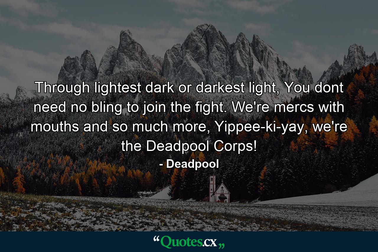 Through lightest dark or darkest light, You dont need no bling to join the fight. We're mercs with mouths and so much more, Yippee-ki-yay, we're the Deadpool Corps! - Quote by Deadpool