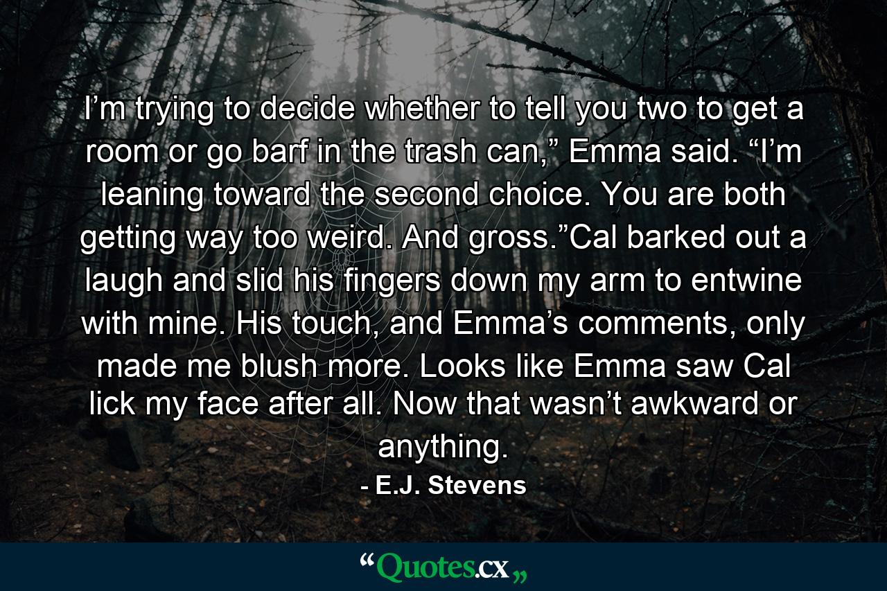 I’m trying to decide whether to tell you two to get a room or go barf in the trash can,” Emma said. “I’m leaning toward the second choice. You are both getting way too weird. And gross.”Cal barked out a laugh and slid his fingers down my arm to entwine with mine. His touch, and Emma’s comments, only made me blush more. Looks like Emma saw Cal lick my face after all. Now that wasn’t awkward or anything. - Quote by E.J. Stevens