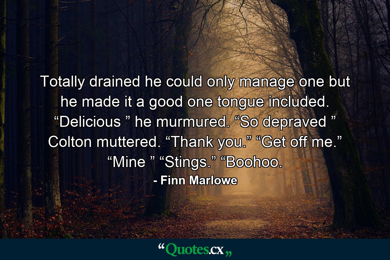 Totally drained he could only manage one but he made it a good one tongue included. “Delicious ” he murmured.  “So depraved ” Colton muttered.  “Thank you.”  “Get off me.”  “Mine ”  “Stings.”  “Boohoo. - Quote by Finn Marlowe