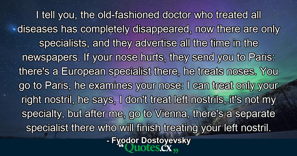 I tell you, the old-fashioned doctor who treated all diseases has completely disappeared, now there are only specialists, and they advertise all the time in the newspapers. If your nose hurts, they send you to Paris: there's a European specialist there, he treats noses. You go to Paris, he examines your nose: I can treat only your right nostril, he says, I don't treat left nostrils, it's not my specialty, but after me, go to Vienna, there's a separate specialist there who will finish treating your left nostril. - Quote by Fyodor Dostoyevsky