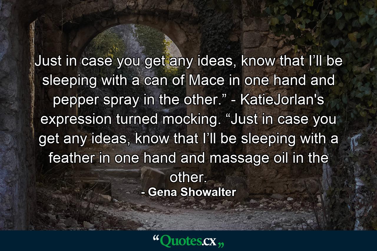 Just in case you get any ideas, know that I’ll be sleeping with a can of Mace in one hand and pepper spray in the other.” - KatieJorlan's expression turned mocking. “Just in case you get any ideas, know that I’ll be sleeping with a feather in one hand and massage oil in the other. - Quote by Gena Showalter