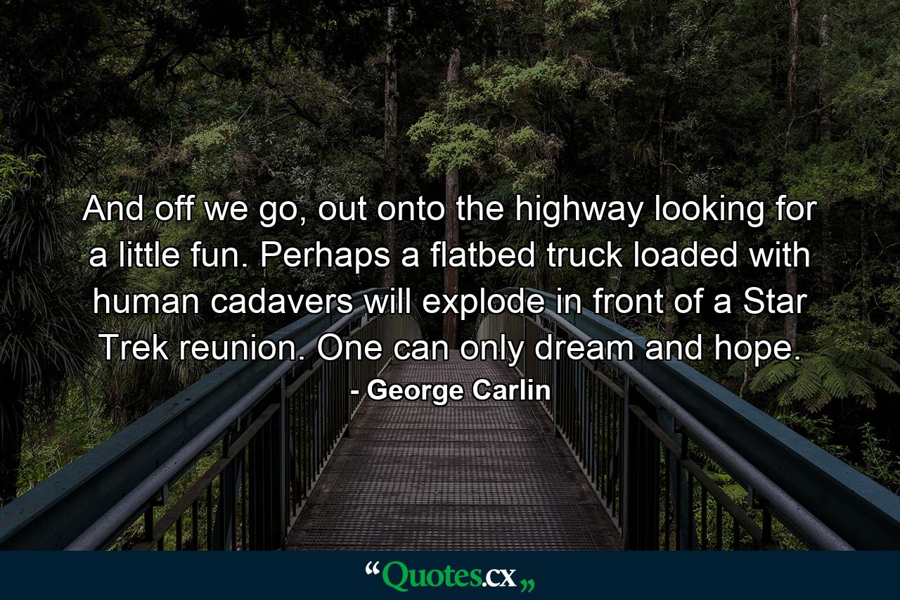 And off we go, out onto the highway looking for a little fun. Perhaps a flatbed truck loaded with human cadavers will explode in front of a Star Trek reunion. One can only dream and hope. - Quote by George Carlin