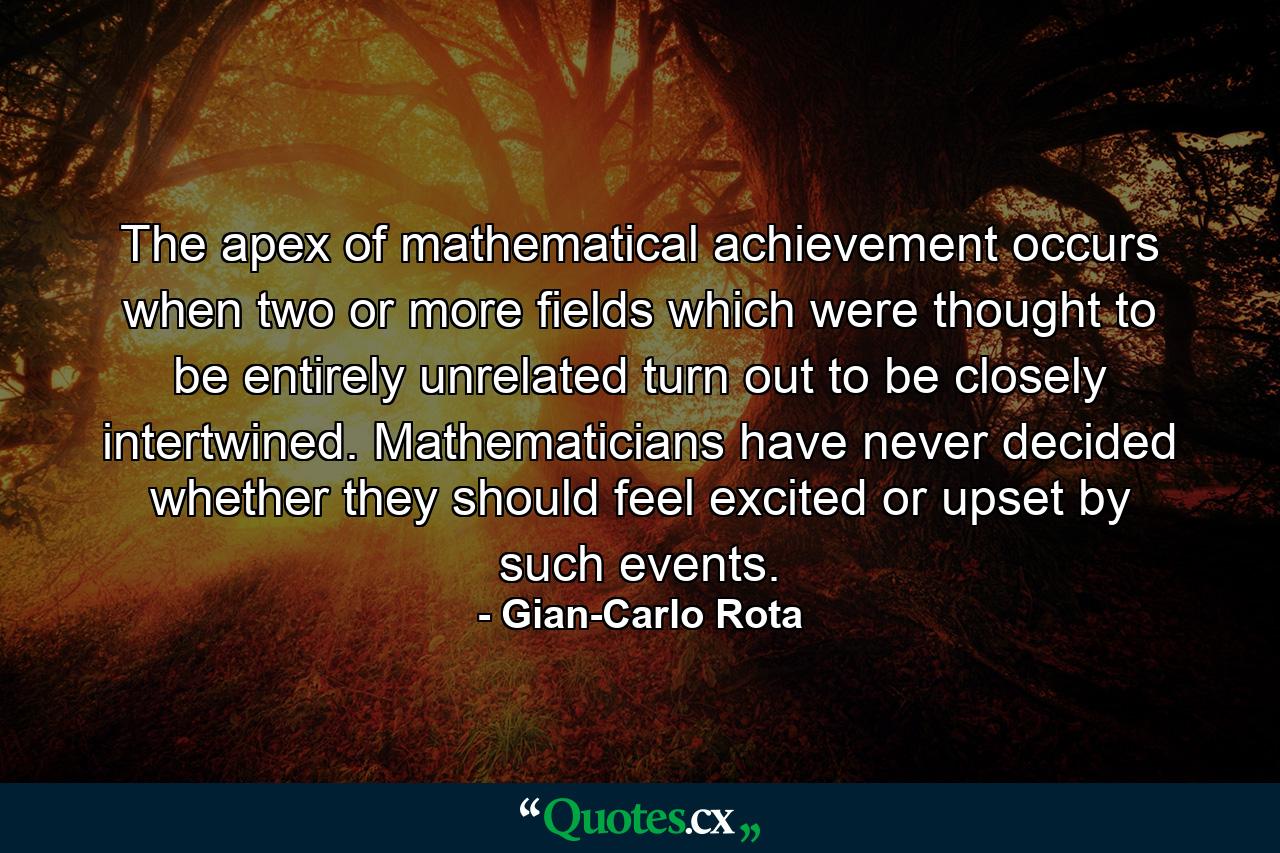 The apex of mathematical achievement occurs when two or more fields which were thought to be entirely unrelated turn out to be closely intertwined. Mathematicians have never decided whether they should feel excited or upset by such events. - Quote by Gian-Carlo Rota