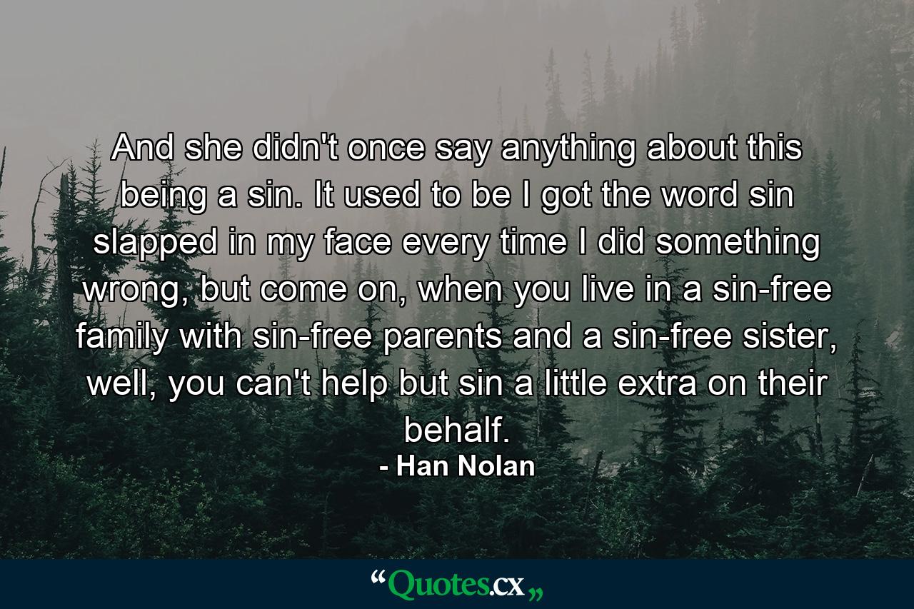 And she didn't once say anything about this being a sin. It used to be I got the word sin slapped in my face every time I did something wrong, but come on, when you live in a sin-free family with sin-free parents and a sin-free sister, well, you can't help but sin a little extra on their behalf. - Quote by Han Nolan