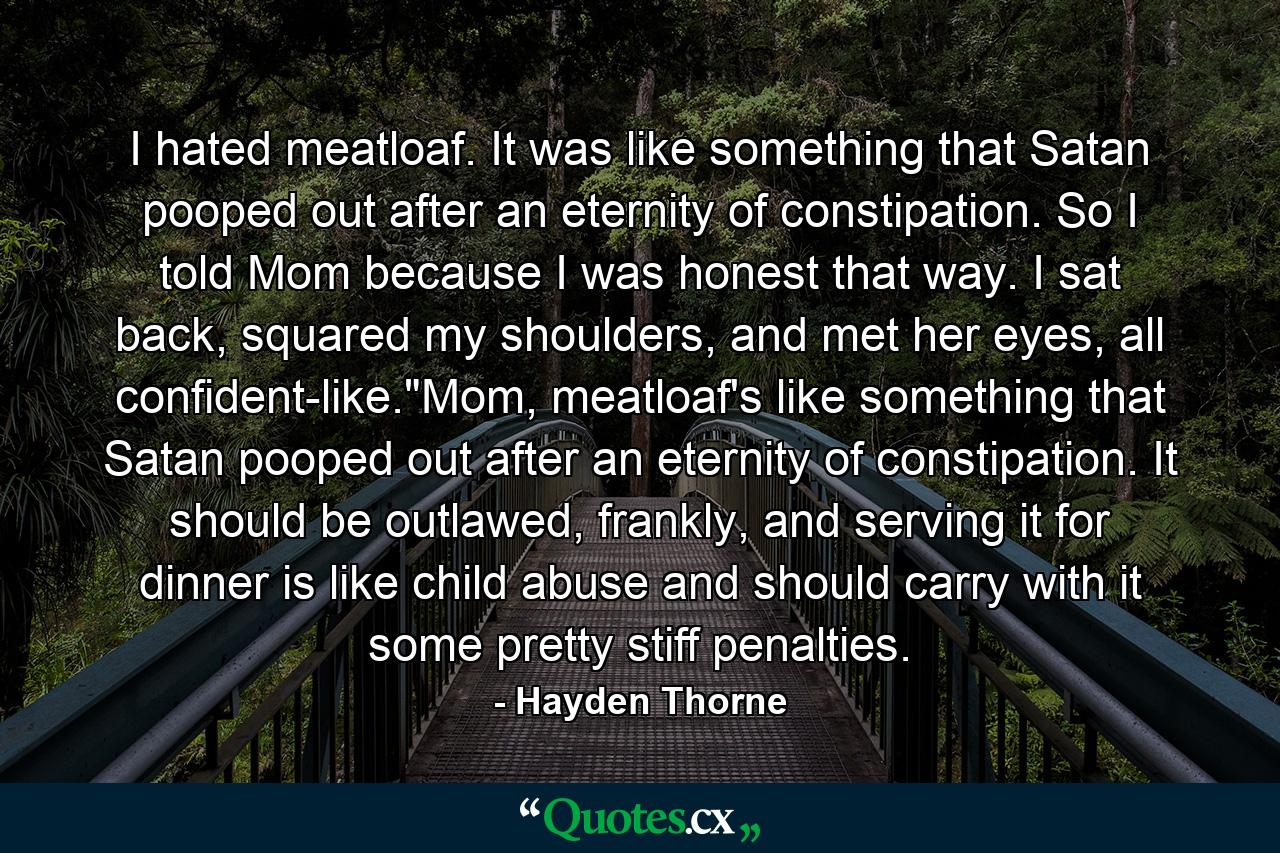 I hated meatloaf. It was like something that Satan pooped out after an eternity of constipation. So I told Mom because I was honest that way. I sat back, squared my shoulders, and met her eyes, all confident-like.