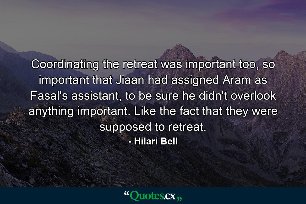 Coordinating the retreat was important too, so important that Jiaan had assigned Aram as Fasal's assistant, to be sure he didn't overlook anything important. Like the fact that they were supposed to retreat. - Quote by Hilari Bell