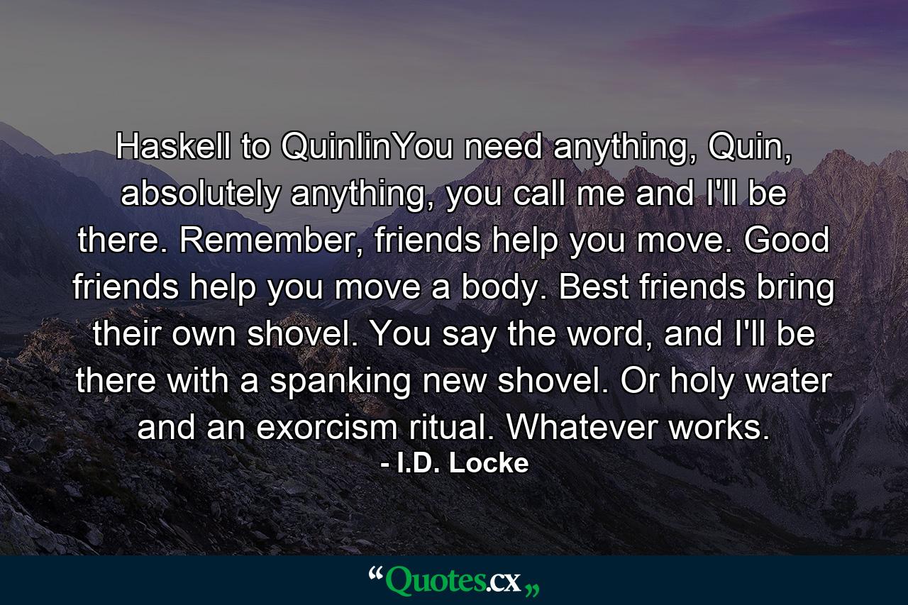 Haskell to QuinlinYou need anything, Quin, absolutely anything, you call me and I'll be there. Remember, friends help you move. Good friends help you move a body. Best friends bring their own shovel. You say the word, and I'll be there with a spanking new shovel. Or holy water and an exorcism ritual. Whatever works. - Quote by I.D. Locke