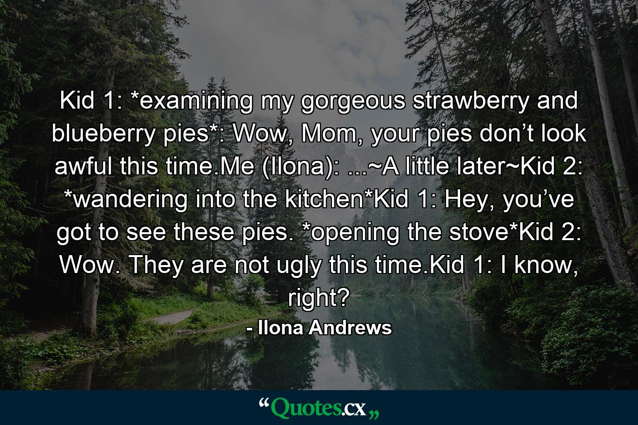 Kid 1: *examining my gorgeous strawberry and blueberry pies*: Wow, Mom, your pies don’t look awful this time.Me (Ilona): ...~A little later~Kid 2: *wandering into the kitchen*Kid 1: Hey, you’ve got to see these pies. *opening the stove*Kid 2: Wow. They are not ugly this time.Kid 1: I know, right? - Quote by Ilona Andrews