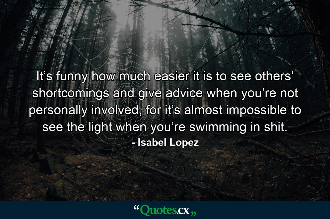 It’s funny how much easier it is to see others’ shortcomings and give advice when you’re not personally involved, for it’s almost impossible to see the light when you’re swimming in shit. - Quote by Isabel Lopez