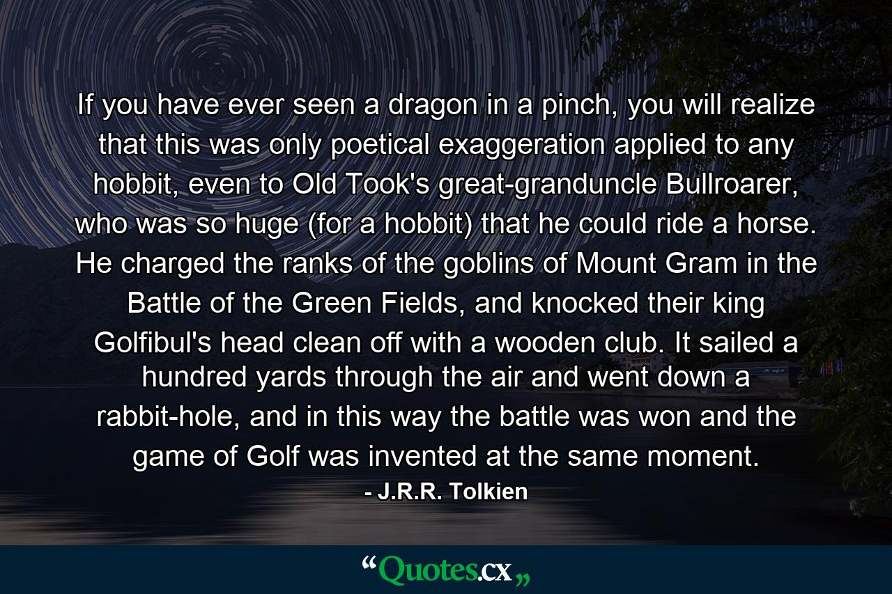 If you have ever seen a dragon in a pinch, you will realize that this was only poetical exaggeration applied to any hobbit, even to Old Took's great-granduncle Bullroarer, who was so huge (for a hobbit) that he could ride a horse. He charged the ranks of the goblins of Mount Gram in the Battle of the Green Fields, and knocked their king Golfibul's head clean off with a wooden club. It sailed a hundred yards through the air and went down a rabbit-hole, and in this way the battle was won and the game of Golf was invented at the same moment. - Quote by J.R.R. Tolkien