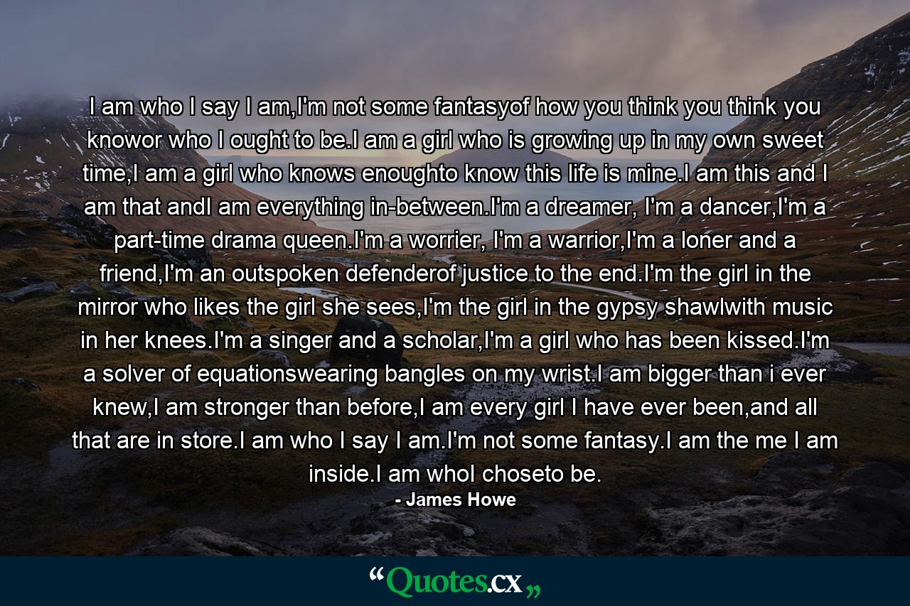 I am who I say I am,I'm not some fantasyof how you think you think you knowor who I ought to be.I am a girl who is growing up in my own sweet time,I am a girl who knows enoughto know this life is mine.I am this and I am that andI am everything in-between.I'm a dreamer, I'm a dancer,I'm a part-time drama queen.I'm a worrier, I'm a warrior,I'm a loner and a friend,I'm an outspoken defenderof justice to the end.I'm the girl in the mirror who likes the girl she sees,I'm the girl in the gypsy shawlwith music in her knees.I'm a singer and a scholar,I'm a girl who has been kissed.I'm a solver of equationswearing bangles on my wrist.I am bigger than i ever knew,I am stronger than before,I am every girl I have ever been,and all that are in store.I am who I say I am.I'm not some fantasy.I am the me I am inside.I am whoI choseto be. - Quote by James Howe