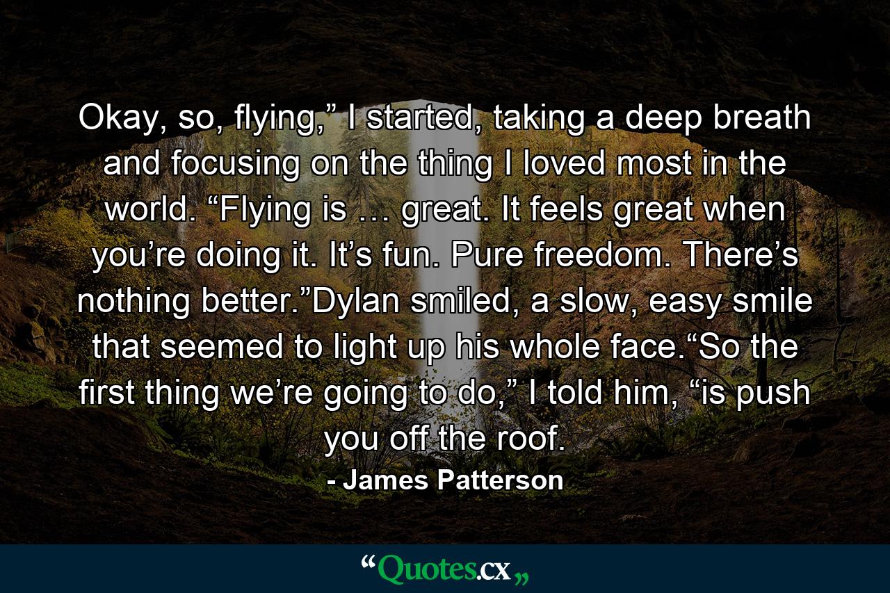 Okay, so, flying,” I started, taking a deep breath and focusing on the thing I loved most in the world. “Flying is … great. It feels great when you’re doing it. It’s fun. Pure freedom. There’s nothing better.”Dylan smiled, a slow, easy smile that seemed to light up his whole face.“So the first thing we’re going to do,” I told him, “is push you off the roof. - Quote by James Patterson