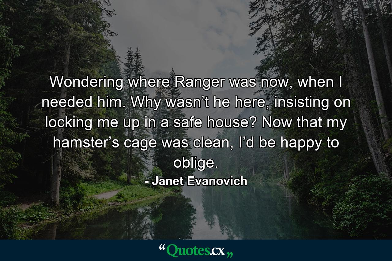 Wondering where Ranger was now, when I needed him. Why wasn’t he here, insisting on locking me up in a safe house? Now that my hamster’s cage was clean, I’d be happy to oblige. - Quote by Janet Evanovich