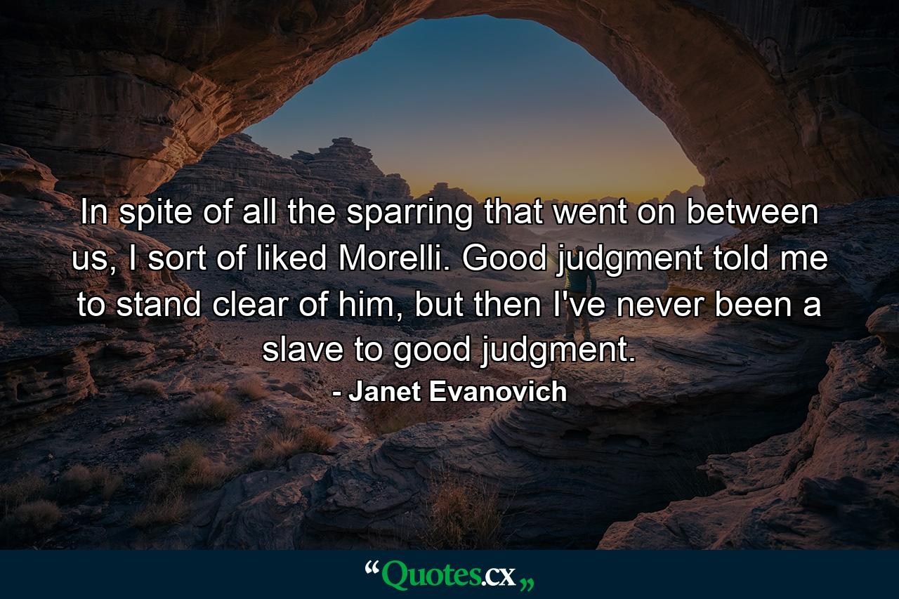 In spite of all the sparring that went on between us, I sort of liked Morelli. Good judgment told me to stand clear of him, but then I've never been a slave to good judgment. - Quote by Janet Evanovich