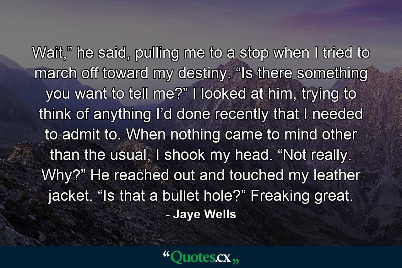 Wait,” he said, pulling me to a stop when I tried to march off toward my destiny. “Is there something you want to tell me?” I looked at him, trying to think of anything I’d done recently that I needed to admit to. When nothing came to mind other than the usual, I shook my head. “Not really. Why?” He reached out and touched my leather jacket. “Is that a bullet hole?” Freaking great. - Quote by Jaye Wells