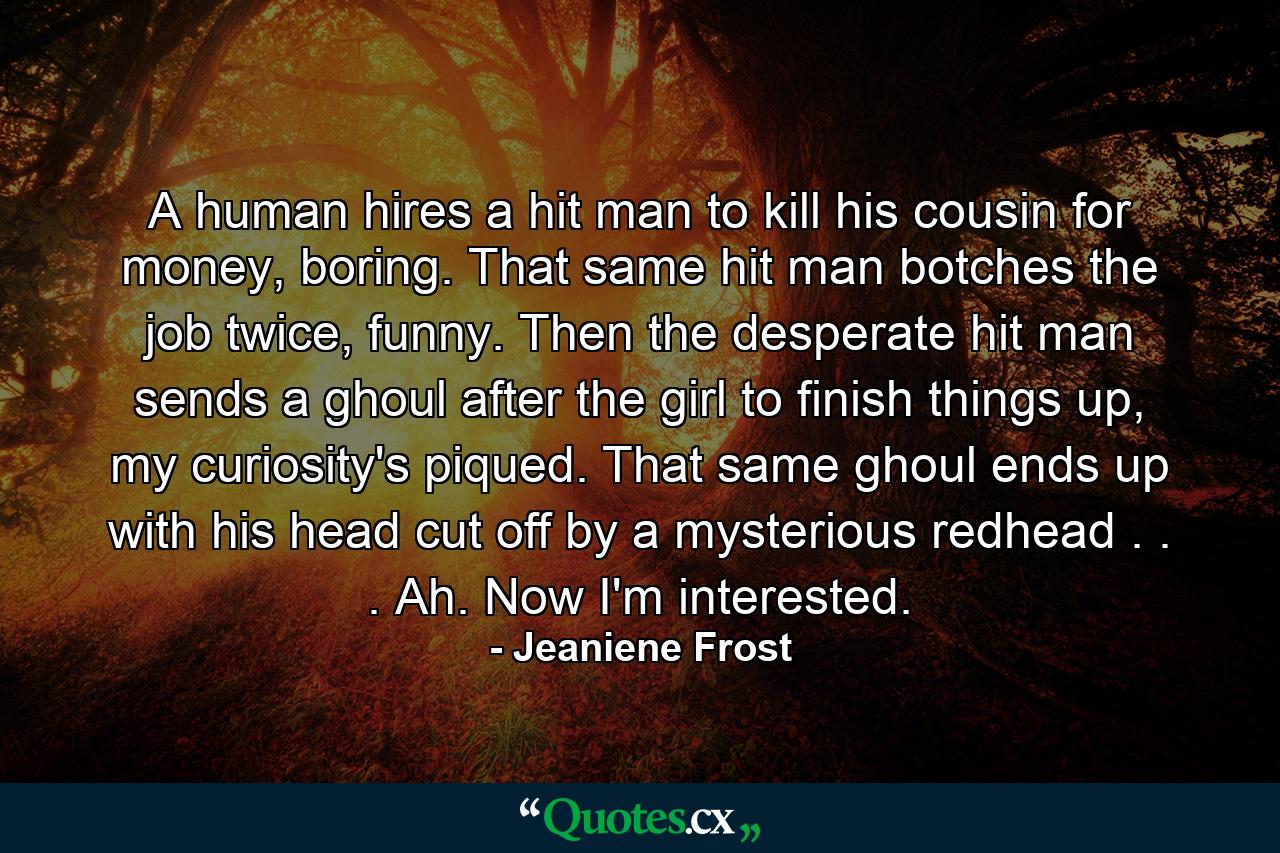 A human hires a hit man to kill his cousin for money, boring. That same hit man botches the job twice, funny. Then  the desperate hit man sends a ghoul after the girl to finish things up, my curiosity's piqued. That same ghoul ends up with his head cut off by a mysterious redhead . . . Ah. Now I'm interested. - Quote by Jeaniene Frost