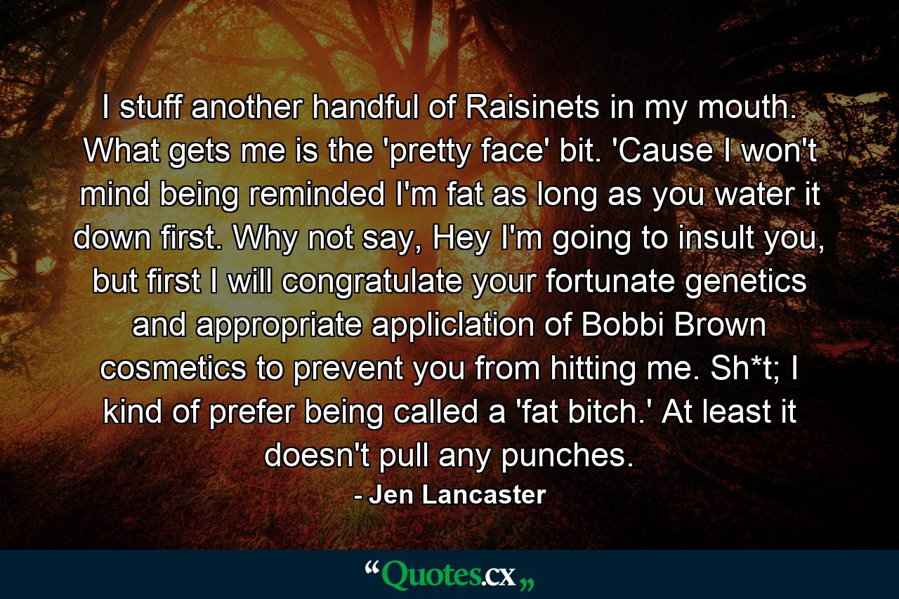 I stuff another handful of Raisinets in my mouth. What gets me is the 'pretty face' bit. 'Cause I won't mind being reminded I'm fat as long as you water it down first. Why not say, Hey I'm going to insult you, but first I will congratulate your fortunate genetics and appropriate appliclation of Bobbi Brown cosmetics to prevent you from hitting me. Sh*t; I kind of prefer being called a 'fat bitch.' At least it doesn't pull any punches. - Quote by Jen Lancaster