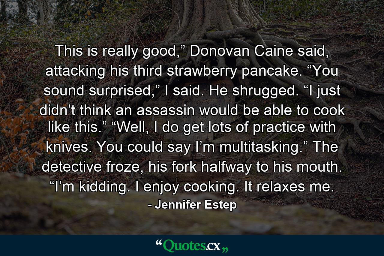 This is really good,” Donovan Caine said, attacking his third strawberry pancake. “You sound surprised,” I said. He shrugged. “I just didn’t think an assassin would be able to cook like this.” “Well, I do get lots of practice with knives. You could say I’m multitasking.” The detective froze, his fork halfway to his mouth. “I’m kidding. I enjoy cooking. It relaxes me. - Quote by Jennifer Estep