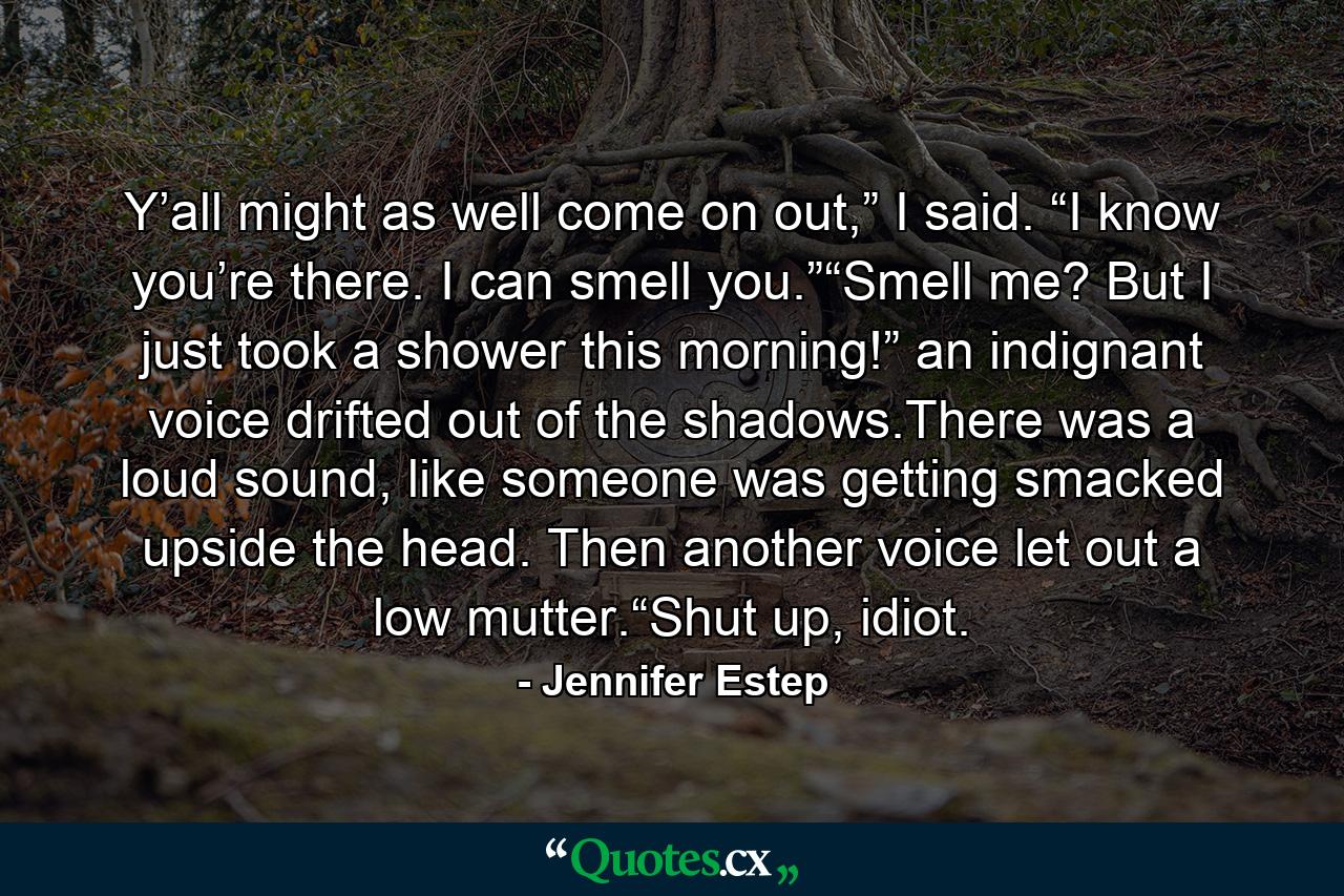 Y’all might as well come on out,” I said. “I know you’re there. I can smell you.”“Smell me? But I just took a shower this morning!” an indignant voice drifted out of the shadows.There was a loud sound, like someone was getting smacked upside the head. Then another voice let out a low mutter.“Shut up, idiot. - Quote by Jennifer Estep