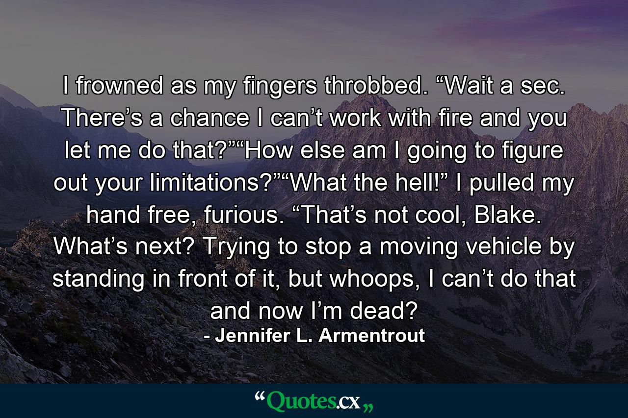 I frowned as my fingers throbbed. “Wait a sec. There’s a chance I can’t work with fire and you let me do that?”“How else am I going to figure out your limitations?”“What the hell!” I pulled my hand free, furious. “That’s not cool, Blake. What’s next? Trying to stop a moving vehicle by standing in front of it, but whoops, I can’t do that and now I’m dead? - Quote by Jennifer L. Armentrout