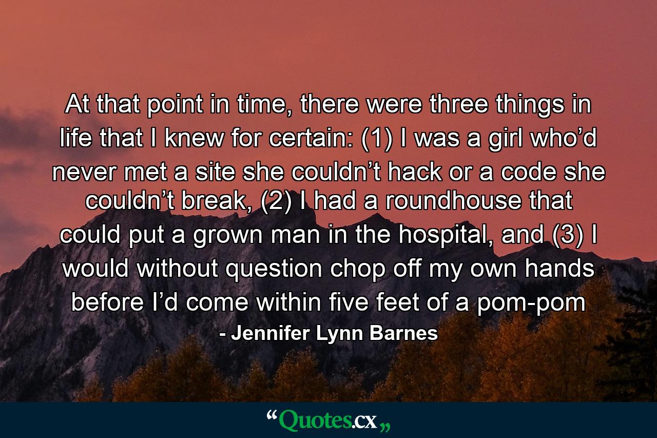 At that point in time, there were three things in life that I knew for certain: (1) I was a girl who’d never met a site she couldn’t hack or a code she couldn’t break, (2) I had a roundhouse that could put a grown man in the hospital, and (3) I would without question chop off my own hands before I’d come within five feet of a pom-pom - Quote by Jennifer Lynn Barnes