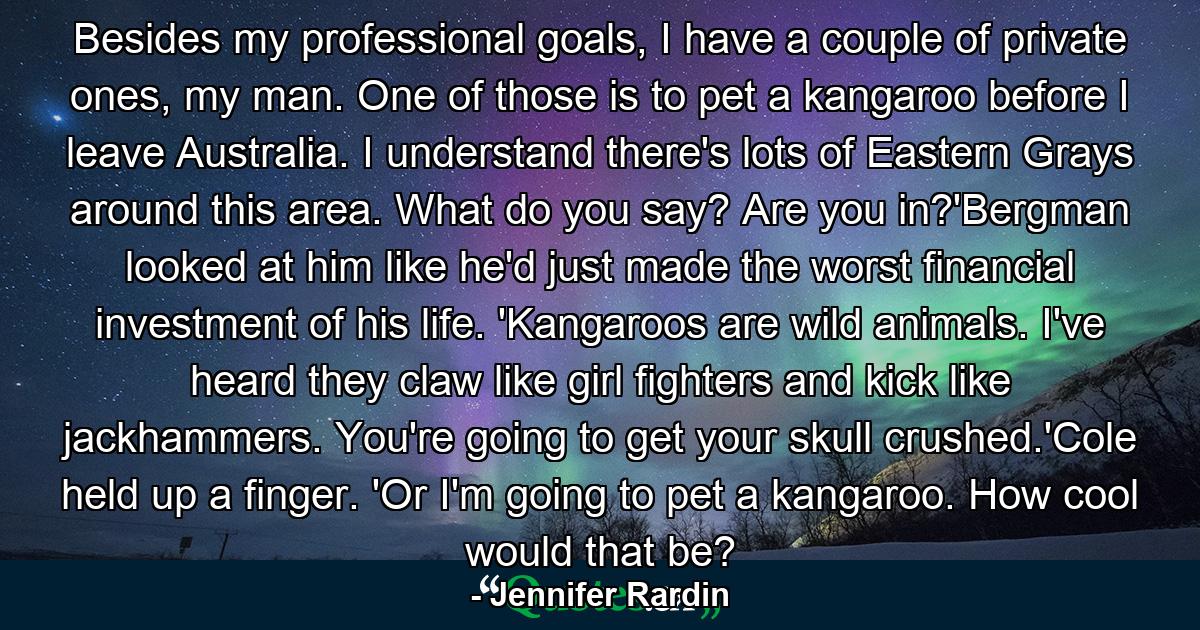 Besides my professional goals, I have a couple of private ones, my man. One of those is to pet a kangaroo before I leave Australia. I understand there's lots of Eastern Grays around this area. What do you say? Are you in?'Bergman looked at him like he'd just made the worst financial investment of his life. 'Kangaroos are wild animals. I've heard they claw like girl fighters and kick like jackhammers. You're going to get your skull crushed.'Cole held up a finger. 'Or I'm going to pet a kangaroo. How cool would that be? - Quote by Jennifer Rardin