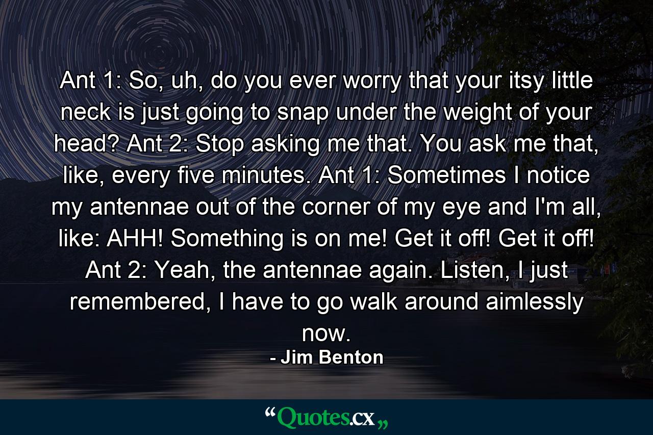 Ant 1: So, uh, do you ever worry that your itsy little neck is just going to snap under the weight of your head? Ant 2: Stop asking me that. You ask me that, like, every five minutes. Ant 1: Sometimes I notice my antennae out of the corner of my eye and I'm all, like: AHH! Something is on me! Get it off! Get it off! Ant 2: Yeah, the antennae again. Listen, I just remembered, I have to go walk around aimlessly now. - Quote by Jim Benton